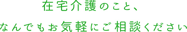 在宅介護のこと、 なんでもお気軽にご相談ください