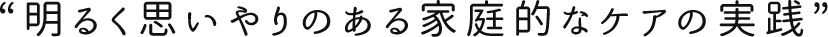 “明るく思いやりのある家庭的なケアの実践”